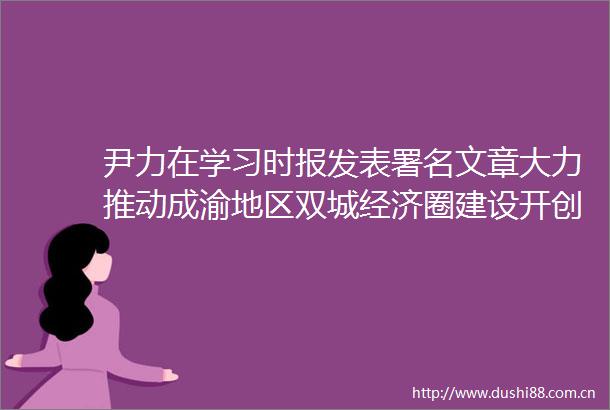 尹力在学习时报发表署名文章大力推动成渝地区双城经济圈建设开创四川经济社会高质量发展新局面