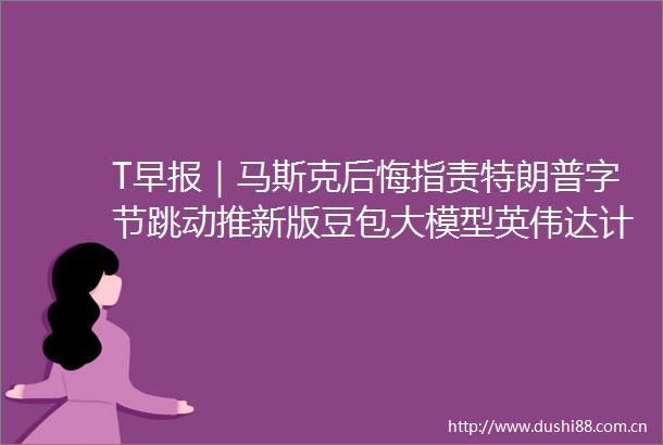 T早报｜马斯克后悔指责特朗普字节跳动推新版豆包大模型英伟达计划在欧洲建20多个AI工厂