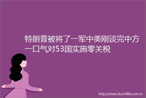 特朗普被将了一军中美刚谈完中方一口气对53国实施零关税