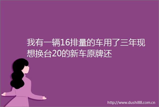 我有一辆16排量的车用了三年现想换台20的新车原牌还