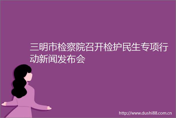 三明市检察院召开检护民生专项行动新闻发布会