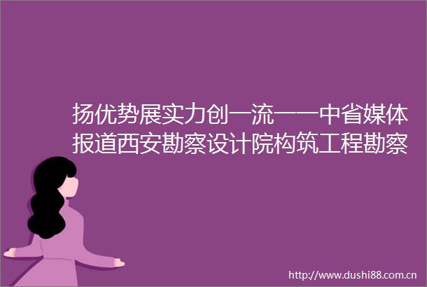扬优势展实力创一流一一中省媒体报道西安勘察设计院构筑工程勘察设计领域的中字头高度