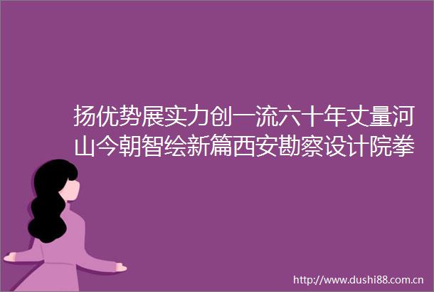 扬优势展实力创一流六十年丈量河山今朝智绘新篇西安勘察设计院拳头产品测绘工程