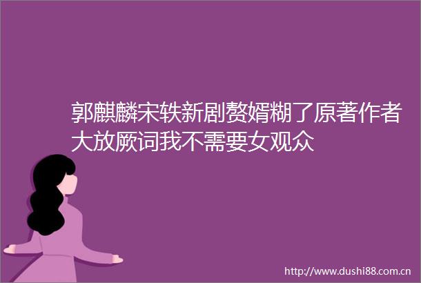 郭麒麟宋轶新剧赘婿糊了原著作者大放厥词我不需要女观众