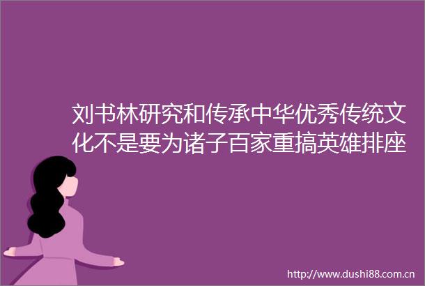 刘书林研究和传承中华优秀传统文化不是要为诸子百家重搞英雄排座次
