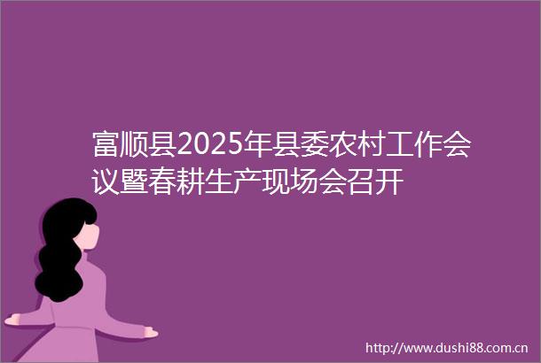 富顺县2025年县委农村工作会议暨春耕生产现场会召开