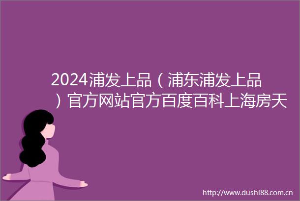 2024浦发上品（浦东浦发上品）官方网站官方百度百科上海房天下