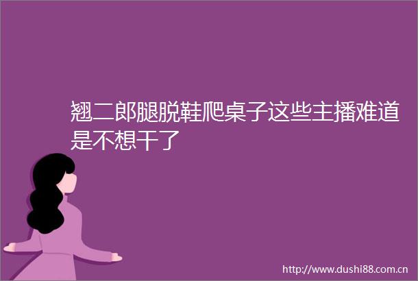 翘二郎腿脱鞋爬桌子这些主播难道是不想干了