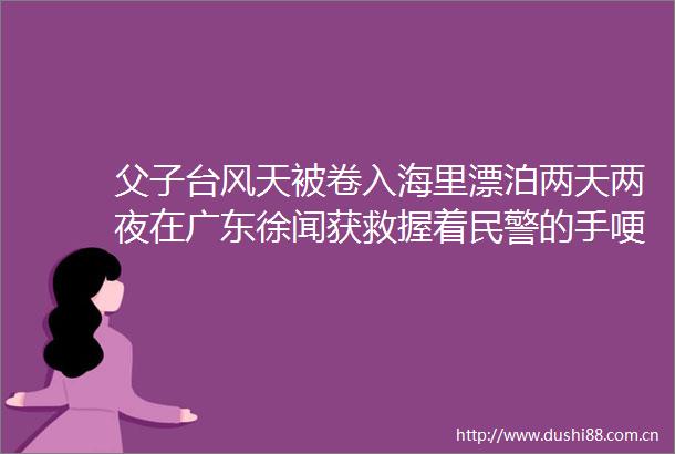 父子台风天被卷入海里漂泊两天两夜在广东徐闻获救握着的手哽咽致谢