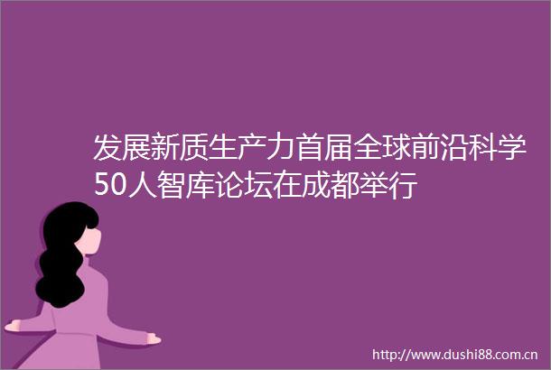 发展新质生产力首届全球前沿科学50人智库论坛在成都举行