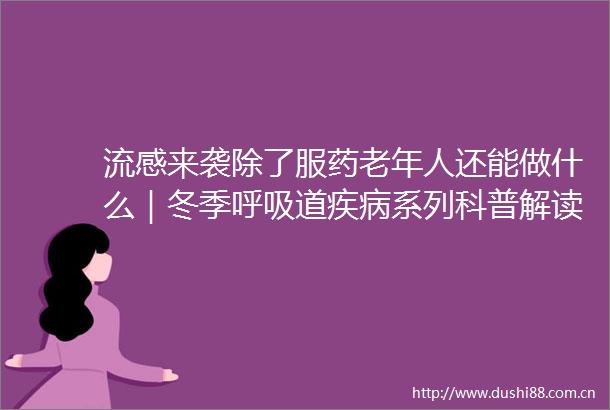 流感来袭除了服药老年人还能做什么｜冬季呼吸道疾病系列科普解读