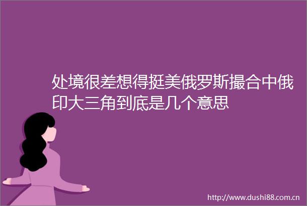 处境很差想得挺美俄罗斯撮合中俄印大三角到底是几个意思