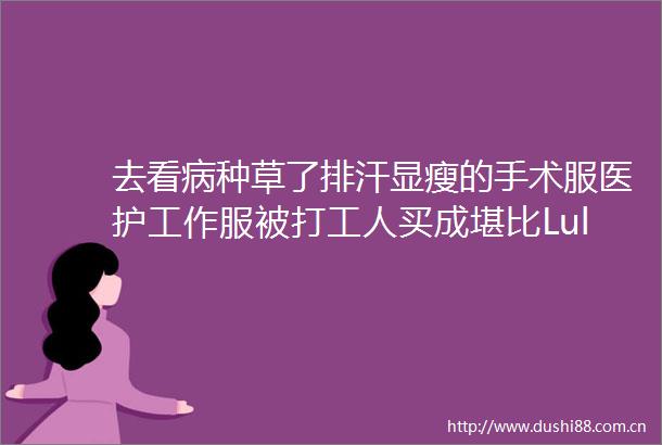 去看病种草了排汗显瘦的手术服医护工作服被打工人买成堪比Lululemon的通勤神衣