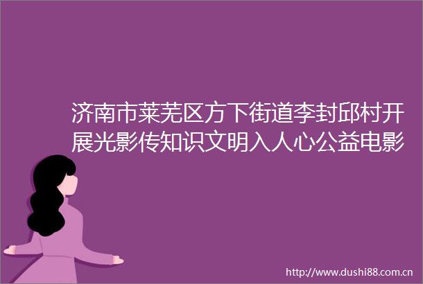 济南市莱芜区方下街道李封邱村开展光影传知识文明入人心公益电影放映活动