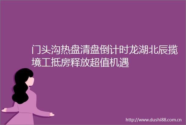 门头沟热盘清盘倒计时龙湖北辰揽境工抵房释放超值机遇