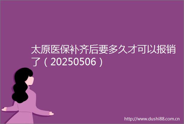 太原医保补齐后要多久才可以报销了（20250506）