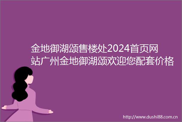 金地御湖颂售楼处2024首页网站广州金地御湖颂欢迎您配套价格户型
