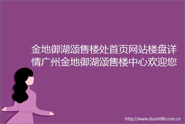 金地御湖颂售楼处首页网站楼盘详情广州金地御湖颂售楼中心欢迎您