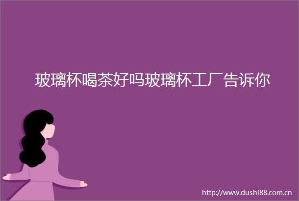 玻璃杯喝茶好吗玻璃杯工厂告诉你