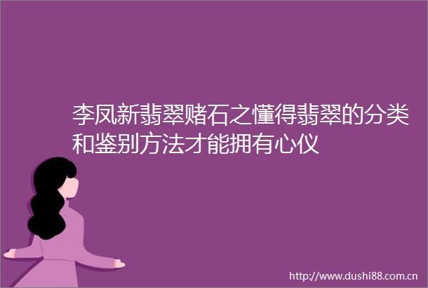 李凤新翡翠赌石之懂得翡翠的分类和鉴别方法才能拥有心仪