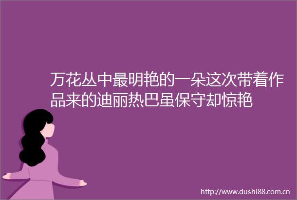 万花丛中最明艳的一朵这次带着作品来的迪丽热巴虽保守却惊艳