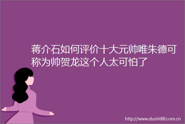 蒋介石如何评价十大元帅唯朱德可称为帅贺龙这个人太可怕了