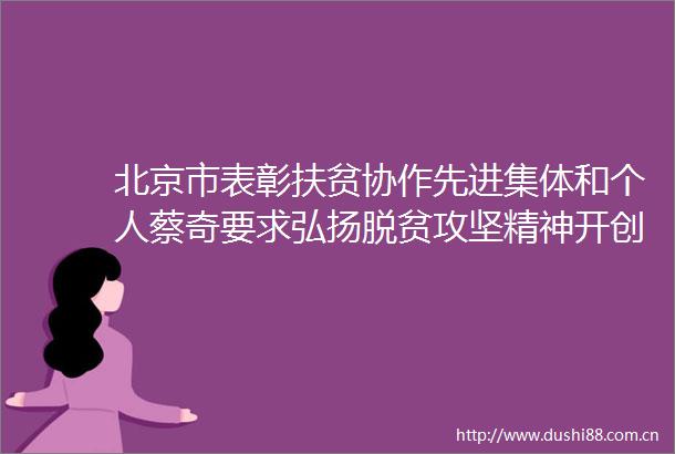 北京市表彰扶贫协作先进集体和个人蔡奇要求弘扬脱贫攻坚精神开创东西部协作和对口支援工作新局面