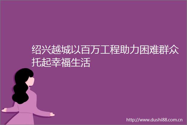 绍兴越城以百万工程助力困难群众托起幸福生活