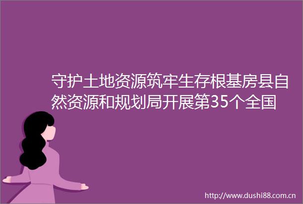 守护土地资源筑牢生存根基房县自然资源和规划局开展第35个全国土地日系列宣传活动