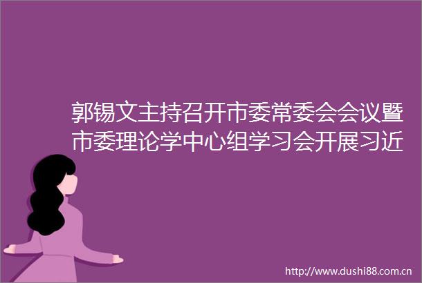 郭锡文主持召开市委常委会会议暨市委理论学中心组学习会开展在宁德专题学习研讨