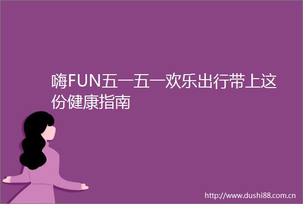 嗨FUN五一五一欢乐出行带上这份健康指南