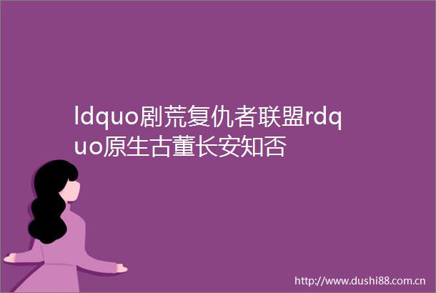 ldquo剧荒复仇者联盟rdquo原生古董长安知否