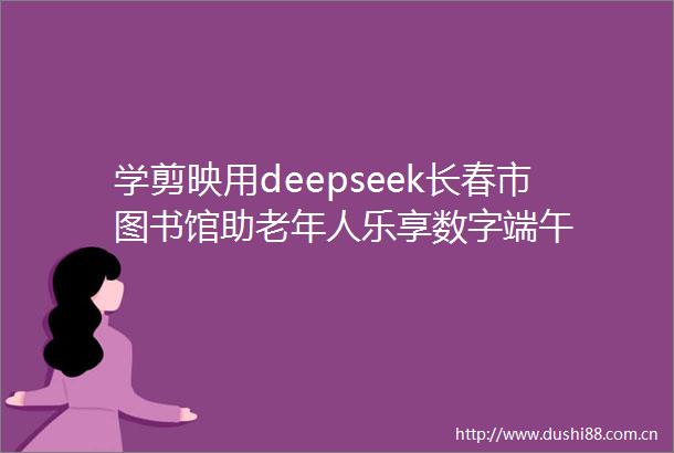 学剪映用deepseek长春市图书馆助老年人乐享数字端午