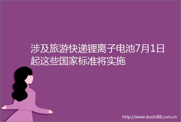 涉及旅游快递锂离子电池7月1日起这些标准将实施