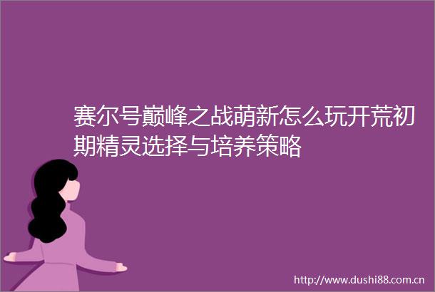 赛尔号巅峰之战萌新怎么玩开荒初期精灵选择与培养策略