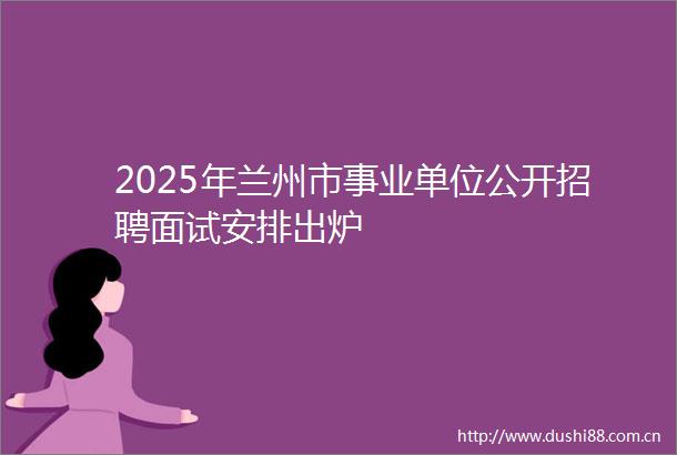 2025年兰州市事业单位公开招聘面试安排出炉