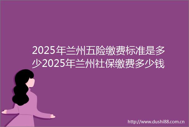 2025年兰州五险缴费标准是多少2025年兰州社保缴费多少钱2025年6月27日