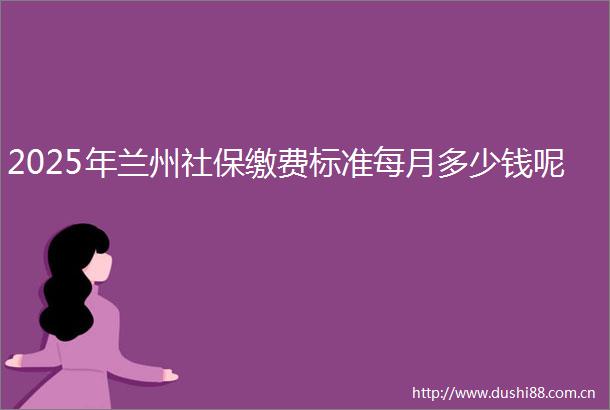 2025年兰州社保缴费标准每月多少钱呢
