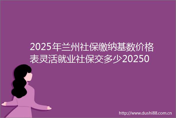 2025年兰州社保缴纳基数价格表灵活就业社保交多少20250222