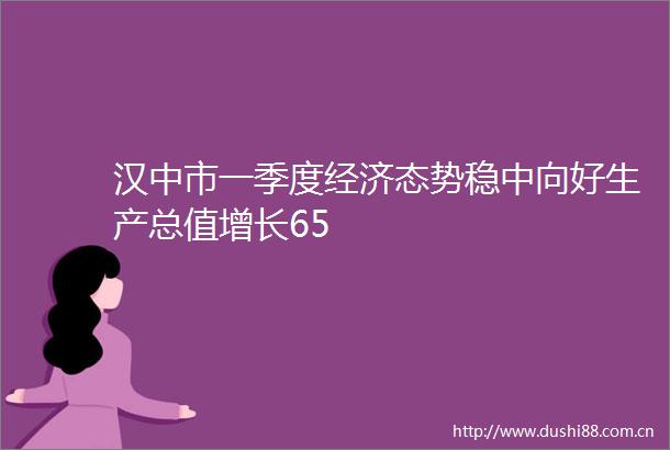 汉中市一季度经济态势稳中向好生产总值增长65
