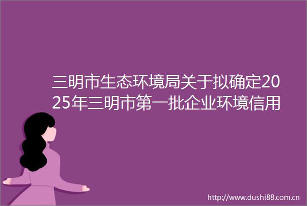 三明市生态环境局关于拟确定2025年三明市第一批企业环境信用评价参评企业名单的公示
