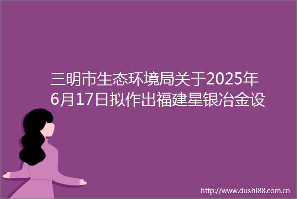 三明市生态环境局关于2025年6月17日拟作出福建星银冶金设备有限公司年产1万吨耐高温铸铁件生产项目环评审批意见的公示