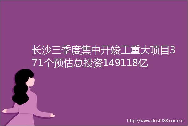 长沙三季度集中开竣工重大项目371个预估总投资149118亿元