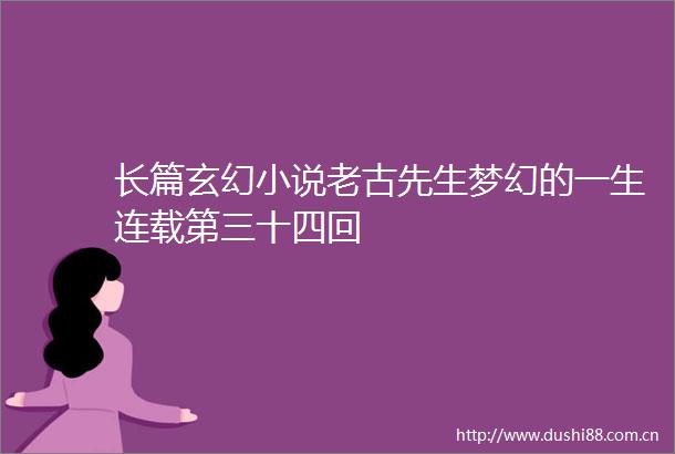 长篇玄幻小说老古先生梦幻的一生连载第三十四回