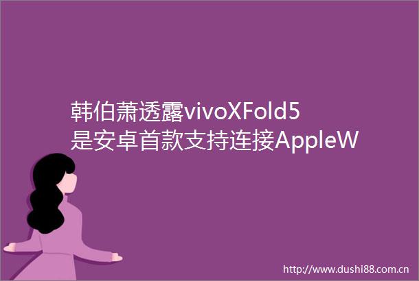 韩伯萧透露vivoXFold5是安卓首款支持连接AppleWatch的手机