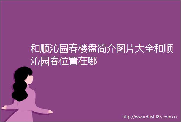 和顺沁园春楼盘简介图片大全和顺沁园春位置在哪