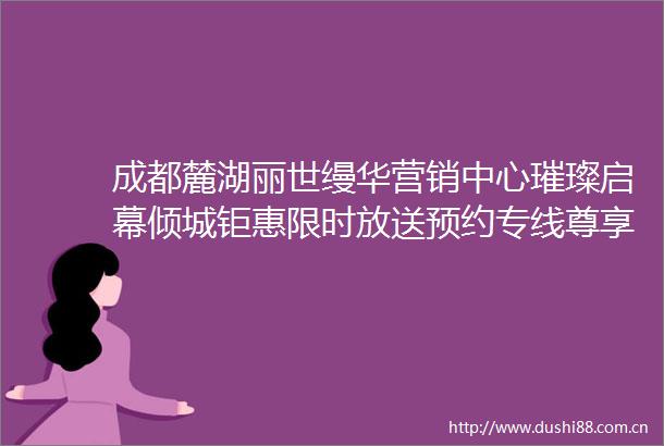 成都麓湖丽世缦华营销中心璀璨启幕倾城钜惠限时放送预约专线尊享定制导览与稀缺礼遇诚邀亲临臻品美学空间