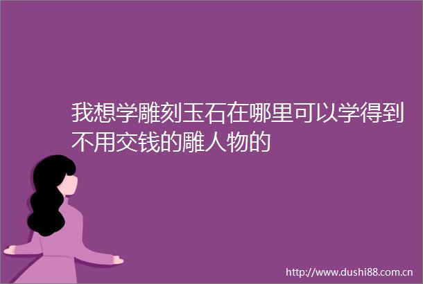 我想学雕刻玉石在哪里可以学得到不用交钱的雕人物的