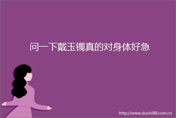 问一下戴玉镯真的对身体好急