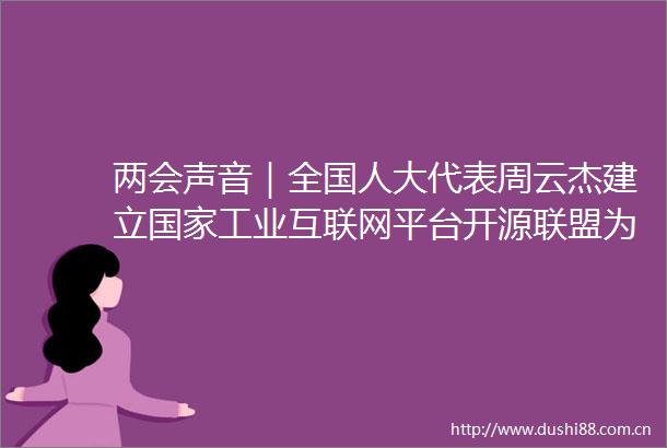 两会声音｜全国人大代表周云杰建立工业互联网平台开源联盟为企业赋能